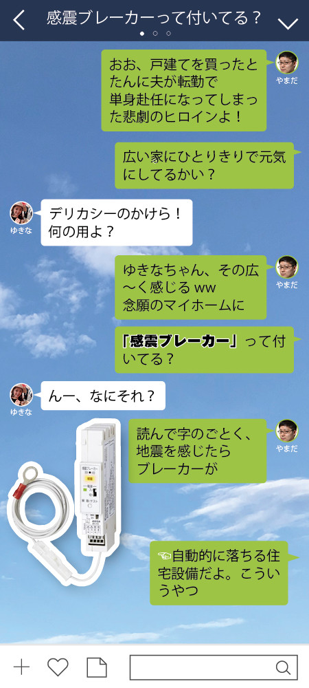 やまだ おお、戸建てを買ったとたんに夫が転勤で 単身赴任になってしまった悲劇のヒロインよ！　 やまだ 広い家にひとりきりで元気にしてるかい？  ゆきな デリカシーのかけら！　 何の用よ？  やまだ ゆきなちゃん、その広～く感じるww 念願のマイホームに やまだ 「感震ブレーカー」って付いてる？  ゆきな んー、なにそれ？  やまだ 読んで字のごとく、地震を感じたらブレーカーが やまだ 自動的に落ちる住宅設備だよ。こういうやつ。ほれっ