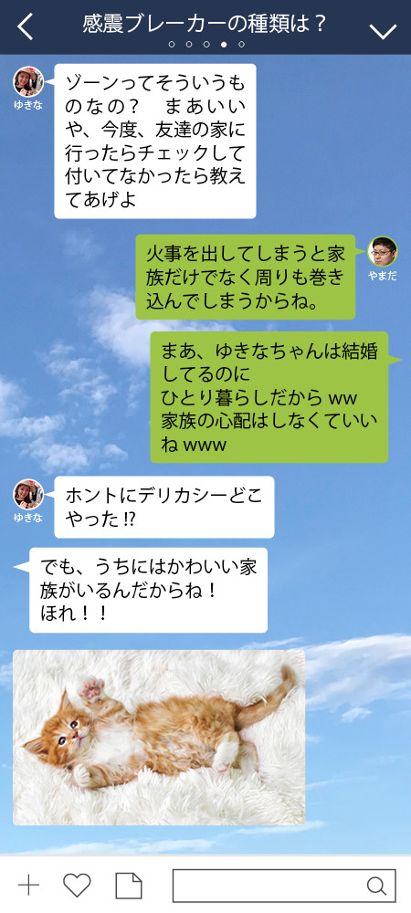 ゆきな ゾーンってそういうものなの？　まあいいや、今度、友達の家に行ったらチェックして付いてなかったら教えてあげよ  やまだ 火事を出してしまうと家族だけでなく周りも巻き込んでしまうからね。 やまだ まあ、ゆきなちゃんは結婚してるのに ひとり暮らしだからww 家族の心配はしなくていいねwww  ゆきな ホントにデリカシーどこやった!?　 ゆきな でも、うちにはかわいい家族がいるんだからね！　 ほれ！！