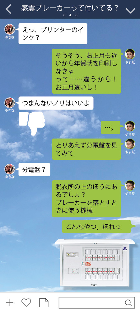 ゆきな えっ、プリンターのインク？  やまだ そうそう、お正月も近いから年賀状を印刷しなきゃ って……違うから！　お正月遠いし！  ゆきな つまんないノリはいいよ　やまだ …。 やまだ とりあえず分電盤を見てみて  ゆきな 分電盤？  やまだ 脱衣所の上のほうにあるでしょ？　 ブレーカーを落とすときに使う機械 やまだ こんなやつ。ほれっ