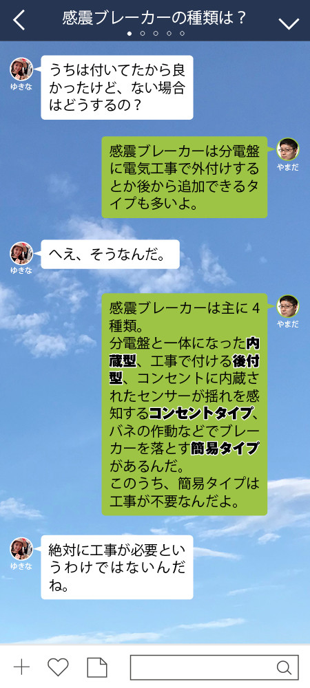 ゆきな うちは付いてたから良かったけど、ない場合はどうするの？  やまだ 感震ブレーカーは分電盤に電気工事で外付けするとか 後から追加できるタイプも多いよ。  ゆきな へえ、そうなんだ。  やまだ 感震ブレーカーは主に4種類。 分電盤と一体になった内蔵型、 工事で付ける後付型、 コンセントに内蔵されたセンサーが揺れを感知するコンセントタイプ、 バネの作動などでブレーカーを落とす簡易タイプがあるんだ。 このうち、コンセントタイプと簡易タイプは工事が不要なんだよ。  ゆきな 絶対に工事が必要というわけではないんだね。
