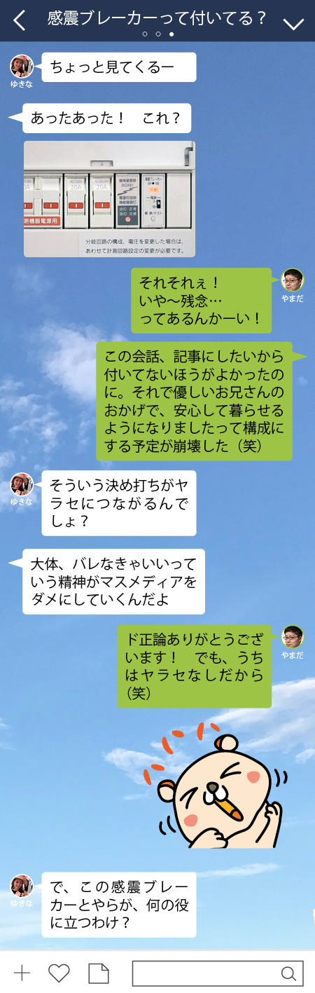 やまだ それそれぇ！　いや～残念… ってあるんかーい！　 やまだ この会話、記事にしたいから付いてないほうがよかったのに。それで優しいお兄さんのおかげで、安心して暮らせるようになりましたって構成にする予定が崩壊した（笑）  ゆきな そういう決め打ちがヤラセにつながるんでしょ？　 ゆきな 大体、バレなきゃいいっていう精神がマスメディアをダメにしていくんだよ  やまだ ド正論ありがとうございます！　でも、うちはヤラセなしだから（笑）　ゆきな で、この感震ブレーカーとやらが、何の役に立つわけ？