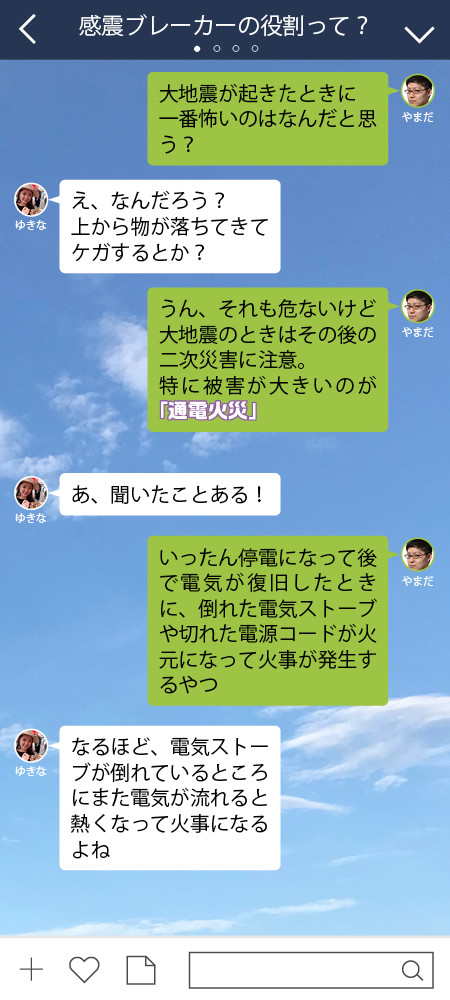 やまだ 大地震が起きたときに 一番怖いのはなんだと思う？  ゆきな え、なんだろう？　 上から物が落ちてきてケガするとか？  やまだ うん、それも危ないけど大地震のときは その後の二次災害に注意。 特に被害が大きいのが「通電火災」  ゆきな あ、聞いたことある！  やまだ いったん停電になって後で電気が復旧したときに、倒れた電気ストーブや切れた電源コードが火元になって火事が発生するやつ  ゆきな なるほど、電気ストーブが倒れているところにまた電気が流れると熱くなって火事になるよね  やまだ 直接的な地震の被害よりも二次災害が怖いんだよね。 この円グラフを見てよ。ほれっ