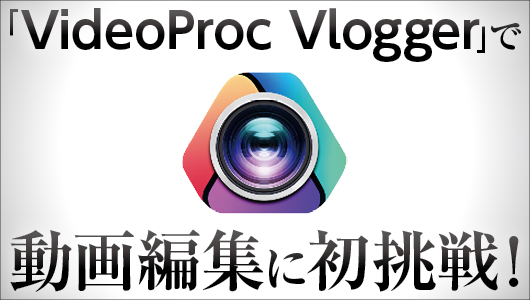 Vlogの編集に初挑戦！ 「VideoProc Vlogger」の驚異的に使いやすい3つのポイント